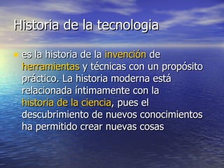 Historia de la tecnologia es la historia de la  invención  de  herramientas  y técnicas con un propósito práctico. La historia moderna está relacionada íntimamente con la  historia de la ciencia , pues el descubrimiento de nuevos conocimientos ha permitido crear nuevas cosas  