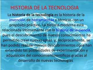 HISTORIA DE LA TECNOLOGIA La  historia de la tecnología  es la historia de la  invención  de  herramientas  y técnicas con un propósito práctico. La historia moderna está relacionada íntimamente con la  historia de la ciencia , pues el descubrimiento de nuevos conocimientos ha permitido crear nuevas cosas  y, recíprocamente, se han podido realizar nuevos descubrimientos cque han extendido las posibilidades de experimentación y adquisición del conocimientoientíficos gracias al desarrollo de nuevas tecnologías  