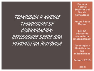 Escuela
Normal
Superior del
Sur de
Tamaulipas
Autor: Paola
Molina
Lic. En
educación
secundaria
(matemáticas)
Tecnología y
didáctica de
las
matemáticas
Febrero 2015
Tema:
TECNOLOGÍA Y NUEVAS
TECNOLOGÍAS DE
COMUNICACIÓN:
REFLEXIONES DESDE UNA
PERSPECTIVA HISTÓRICA
 