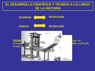 EL DESARROLLO CIENTÍFICO Y TÉCNICO A LO LARGOEL DESARROLLO CIENTÍFICO Y TÉCNICO A LO LARGO
DE LA HISTORIADE LA HISTORIA
SOCIEDAD TECNOLOGÍA
CIENCIA TECNOLOGÍA
TECNOLOGÍA: Es el modo en que se realiza o produce algo, en
contraposición a la ciencia, que es el conocimiento repetible y verificable
de algo.
 