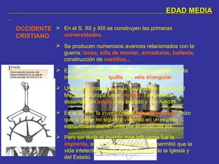 EDAD MEDIAEDAD MEDIA
OCCIDENTE
CRISTIANO
 En el S. XII y XIII se construyen las primeras
universidades.
 Se producen numerosos avances relacionados con la
guerra: lanza, silla de montar, armaduras, ballesta,
construcción de castillos...
 En navegación se mejora la maniobrabilidad con la
introducción de la quilla y la vela triangular.
 Una de las máquinas más importantes en la Edad
Media en Europa fue el molino. También se
desarrolla un arado más pesado y con ruedas.
 En el S. XIII, la invención del reloj de péndulo, hizo
que la gente no siguiera viviendo en un mundo
estructurado diariamente por el curso del sol.
 Pero sin duda el invento más influyente fue la
imprenta, en 1450 (Guttenberg), que permitió que la
vida intelectual dejara de ser dominio de la Iglesia y
del Estado.
 