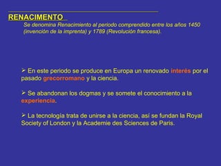 RENACIMENTORENACIMENTO
Se denomina Renacimiento al periodo comprendido entre los años 1450
(invención de la imprenta) y 1789 (Revolución francesa).
 En este periodo se produce en Europa un renovado interés por el
pasado grecorromano y la ciencia.
 Se abandonan los dogmas y se somete el conocimiento a la
experiencia.
 La tecnología trata de unirse a la ciencia, así se fundan la Royal
Society of London y la Academie des Sciences de Paris.
 