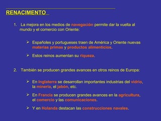 RENACIMENTORENACIMENTO
1. La mejora en los medios de navegación permite dar la vuelta al
mundo y el comercio con Oriente:
 Españoles y portugueses traen de América y Oriente nuevas
materias primas y productos alimenticios.
 Estos reinos aumentan su riqueza.
2. También se producen grandes avances en otros reinos de Europa:
 En Inglaterra se desarrollan importantes industrias del vidrio,
la minería, el jabón, etc.
 En Francia se producen grandes avances en la agricultura,
el comercio y las comunicaciones.
 Y en Holanda destacan las construcciones navales.
 