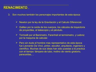 RENACIMENTORENACIMENTO
3. Son muchos también los personajes importantes de esta época:
 Newton por la ley de la Gravitación y el Calculo Diferencial.
 Galileo por la caída de los cuerpos, los cálculos de trayectoria
de proyectiles, el telescopio y el péndulo.
 Torricelli por el Barómetro, Farenheit el termómetro, y Leibniz
por la maquina de calcular.
 Pero sin duda el hombre mas representativo de esta época
fue Leonardo Da Vinci, pintor, escultor, arquitecto, ingeniero y
científico. Muchas de sus ideas han sido puestas a la practica
con el tiempo: lámpara de tubo, molino de viento giratorio,
paracaídas,…
 