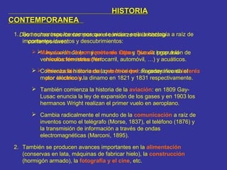 HISTORIAHISTORIA
CONTEMPORANEACONTEMPORANEA
Dos hechos importantes marcan el comienzo de la historia
contemporánea:
 Invención de la máquina de vapor, que da lugar a la
revolución industrial.
 Revolución francesa, que hace que se generalice el interés
por la ciencia.
1. Son numerosos los campos que se inician en la tecnología a raíz de
importantes inventos y descubrimientos:
 Máquina de Vapor y motores Otto y Diesel: propulsión de
vehículos terrestres (ferrocarril, automóvil, …) y acuáticos.
 Comienza la historia de la electricidad: Faraday inventa el
motor eléctrico y la dinamo en 1821 y 1831 respectivamente.
 También comienza la historia de la aviación: en 1809 Gay-
Lusac enuncia la ley de expansión de los gases y en 1903 los
hermanos Wright realizan el primer vuelo en aeroplano.
 Cambia radicalmente el mundo de la comunicación a raíz de
inventos como el telégrafo (Morse, 1837), el teléfono (1876) y
la transmisión de información a través de ondas
electromagnéticas (Marconi, 1895).
2. También se producen avances importantes en la alimentación
(conservas en lata, máquinas de fabricar hielo), la construcción
(hormigón armado), la fotografía y el cine, etc.
 