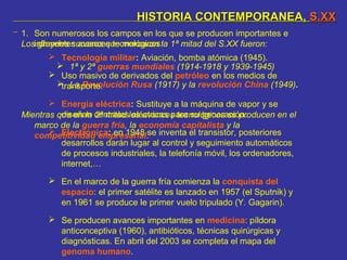 HISTORIA CONTEMPORANEA,HISTORIA CONTEMPORANEA, S.XXS.XX
 1ª y 2ª guerras mundiales (1914-1918 y 1939-1945)
 La Revolución Rusa (1917) y la revolución China (1949).
Los grandes sucesos que marcaron la 1ª mitad del S.XX fueron:
Mientras que en la 2ª mitad los avances tecnológicos se producen en el
marco de la guerra fría, la economía capitalista y la
competitividad empresarial:
1. Son numerosos los campos en los que se producen importantes e
influyentes avances tecnológicos:
 Tecnología militar: Aviación, bomba atómica (1945).
 Uso masivo de derivados del petróleo en los medios de
transporte.
 Energía eléctrica: Sustituye a la máquina de vapor y se
diseñan centrales eléctricas para su generación.
 Electrónica: en 1948 se inventa el transistor, posteriores
desarrollos darán lugar al control y seguimiento automáticos
de procesos industriales, la telefonía móvil, los ordenadores,
internet,…
 En el marco de la guerra fría comienza la conquista del
espacio: el primer satélite es lanzado en 1957 (el Sputnik) y
en 1961 se produce le primer vuelo tripulado (Y. Gagarin).
 Se producen avances importantes en medicina: píldora
anticonceptiva (1960), antibióticos, técnicas quirúrgicas y
diagnósticas. En abril del 2003 se completa el mapa del
genoma humano.
 