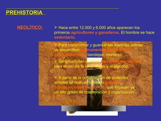 PREHISTORIAPREHISTORIA
NEOLÍTICO:  Hace entre 12.000 y 6.000 años aparecen los
primeros agricultores y ganaderos. El hombre se hace
sedentario.
 Para transformar y guardar las materias primas
se desarrollan instrumentos de cerámica y
otros materiales: bandejas, morteros, …
 Se desarrollan también herramientas textiles
para el uso de la lana, el lino y el algodón.
 A parte de la construcción de viviendas
simples se realizan también grandes
construcciones funerarias, que implican ya
un alto grado de colaboración y organización.
 