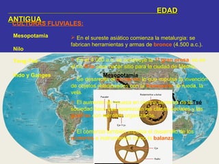 EDADEDAD
ANTIGUAANTIGUA
CULTURAS FLUVIALES:
Nilo
Indo y Ganges
Yang-Tsé
Mesopotamia
Mesopotamia
Nilo
Yang-Tsé
 En el 4.000 a.c. se construye la 1ª gran presa, es en
el río Nilo para hacer sitio para la ciudad de Menfis.
 En el sureste asiático comienza la metalurgia: se
fabrican herramientas y armas de bronce (4.500 a.c.).
Indo y Ganges
 Se desarrolla el comercio lo que impulsa la invención
de objetos relacionados con el transporte: la rueda, la
vela.
 El aumento de riqueza en ciertos sectores de la
sociedad hace que aparezcan las clases sociales y las
guerras con ejércitos organizados.
 El comercio también impulsa el desarrollo de los
números e instrumentos como la balanza.
 