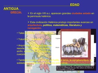 GRECIA:  En el siglo VIII a.c. aparecen grandes ciudades estado en
la península helénica.
 Esta civilización Helénica produjo importantes avances en
arquitectura, política, matemáticas, literatura y
navegación.
EDADEDAD
ANTIGUAANTIGUA
• Tales de Mileto → Triangualción
• Tolomeo → Astrolabio
• Arquímedes → Polea, palanca,
resorte, rueda dentada, tornillo
sinfín, estática, flotación de los
cuerpos, …
• También inventaron el ancla, el fuelle, el torno, la cerradura-llave, la
soldadura, la ballesta y la catapulta entre otros.
 