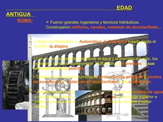 ROMA:  Fueron grandes ingenieros y técnicos hidráulicos.
Construyeron edificios, canales, sistemas de alcantarillado...
EDADEDAD
ANTIGUAANTIGUA
• Heron de Alejandría → Automática, la Clepsidra (usada hasta el
S.XVII), la dióptra.
• Con el uso de cemento resistente al agua y el principio del arco, los
ingenieros romanos construyeron 70.800 Km. de carreteras y sus
correspondientes puentes.
• También construyeron numerosos circos, baños públicos y cientos
de acueductos y sistemas de alcantarillado y de calefacción.
• Asimismo fueron responsables de la introducción del molino de agua
y del posterior diseño de ruedas hidráulicas con empuje superior e
inferior, que se usaron para moler grano, aserrar madera y cortar
mármol.
 