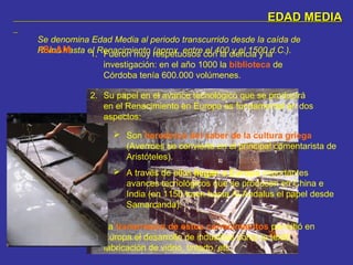 EDAD MEDIAEDAD MEDIA
Se denomina Edad Media al periodo transcurrido desde la caída de
Roma hasta el Renacimiento (aprox. entre el 400 y el 1500 d.C.).ISLAM 1. Fueron muy respetuosos con la ciencia y la
investigación: en el año 1000 la biblioteca de
Córdoba tenía 600.000 volúmenes.
2. Su papel en el avance tecnológico que se producirá
en el Renacimiento en Europa es fundamental en dos
aspectos:
 Son herederos del saber de la cultura griega
(Averroes se convierte en el principal comentarista de
Aristóteles).
 A través de ellos llegan a Europa importantes
avances tecnológicos que se producen en China e
India (en 1150 traen hasta Al-Andalus el papel desde
Samarcanda).
3. La transmisión de estos conocimientos permitió en
Europa el desarrollo de industrias como la textil,
fabricación de vidrio, tintado, etc.
 
