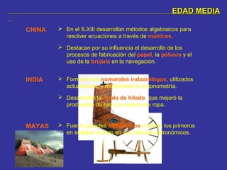 EDAD MEDIAEDAD MEDIA
CHINA  En el S.XIII desarrollan métodos algebraicos para
resolver ecuaciones a través de matrices.
 Destacan por su influencia el desarrollo de los
procesos de fabricación del papel, la pólvora y el
uso de la brújula en la navegación.
INDIA  Formulan los numerales indoarábigos, utilizados
actualmente, y modernizan la trigonometría.
 Desarrollan la rueda de hilado, que mejoró la
producción de hilo y la costura de ropa.
MAYAS  Fueron grandes astrónomos y fueron los primeros
en emplear el cero en sus cálculos astronómicos.
 