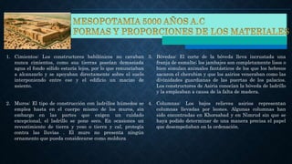1. Cimientos: Los constructores babilónicos no cavaban
nunca cimientos, como sus tierras poseían demasiada
agua el fondo sólido estaría lejos, por lo que renunciaban
a alcanzarlo y se apoyaban directamente sobre el suelo
interponiendo entre ese y el edificio un macizo de
asiento.
2. Muros: El tipo de construcción con ladrillos húmedos se
emplea hasta en el cuerpo mismo de los muros, sin
embargo en las partes que exigen un cuidado
excepcional, el ladrillo se pone seco. En ocasiones un
revestimiento de tierra y yeso o tierra y cal, protegía
contra las lluvias . El muro no presenta ningún
ornamento que pueda considerarse como moldura
3. Bóvedas: El corte de la bóveda lleva incrustada una
franja de esmalte; los jambajes son completamente lisos o
bien simulan animales fantásticos de los que los hebreos
sacaron el cherubim y que los asirios veneraban como las
divinidades guardianas de las puertas de los palacios.
Los constructores de Asiria conocían la bóveda de ladrillo
y la empleaban a causa de la falta de madera.
4. Columnas: Los bajos relieves asirios representan
columnas llevadas por leones. Algunas columnas han
sido encontradas en Khorsabad y en Nimrud sin que se
haya podido determinar de una manera precisa el papel
que desempeñaban en la ordenación.
 