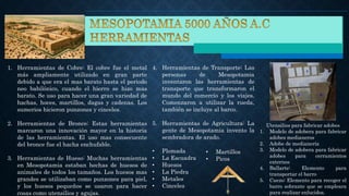 1. Herramientas de Cobre: El cobre fue el metal
más ampliamente utilizado en gran parte
debido a que era el mas barato hasta el periodo
neo babilónico, cuando el hierro se hizo mas
barato. Se uso para hacer una gran variedad de
hachas, hoces, martillos, dagas y cadenas. Los
sumerios hicieron punzones y cinceles.
4. Herramientas de Transporte: Las
personas de Mesopotamia
inventaron las herramientas de
transporte que transformaron el
mundo del comercio y los viajes.
Comenzaron a utilizar la rueda,
también se incluye al barco.
2. Herramientas de Bronce: Estas herramientas
marcaron una innovación mayor en la historia
de las herramientas. El uso mas consecuente
del bronce fue el hacha enchufable.
3. Herramientas de Hueso: Muchas herramientas
en Mesopotamia estaban hechas de huesos de
animales de todos los tamaños. Los huesos mas
grandes se utilizaban como punzones para piel,
y los huesos pequeños se usaron para hacer
cosas como utensilios y agujas.
5. Herramientas de Agricultura: La
gente de Mesopotamia invento la
sembradora de arado.
Utensilios para fabricar adobes
1. Modelo de adobera para fabricar
adobes medianeros
2. Adobe de medianería
3. Modelo de adobera para fabricar
adobes para cerramientos
externos
4. Ballarte: Elemento para
transportar el barro
5. Cuezo: Elemento para recoger el
barro sobrante que se empleara
para realizar enlucidos.
• Plomada
• La Escuadra
• Huesos
• La Piedra
• Metales
• Cinceles
• Martillos
• Picos
 