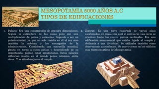 1. Palacio: Era una construcción de grandes dimensiones.
Seguía la estructura de las casas pero con una
multiplicación de patios y estancias, llegando a ser un
palacio-ciudad, ya que no solo residía en él el rey sino
también la nobleza y los encargados de la
administración. Considerada una maravilla mundial,
giraba en torno a cinco patios y dependiendo de su
importancia, podían estar amurallados. Estos palacios
influirían mucho en el mundo persa, islámico, entre
otros. Y se situaban junto al templo.
2. Zigurat: Es una torre cuadrada de varios pisos
escalonados, en cuya cima está el santuario. Las caras se
orientan hacia los cuatro puntos cardinales. Era una
edificación monumental que estaba ligada al templo y
dedicada a una divinidad. Se utilizaba también como
observatorio astronómico. Se convirtieron en los edificios
mas representativos de Mesopotamia.
 