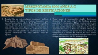 3. Templos: Era un centro religioso, económico y político.
Tenía tierras de cultivo y rebaños, almacenes para
guardar las cosechas y talleres donde fabricar utensilios,
estatuas de cobre y de cerámica. Solían ser edificios de
una planta, con varios patios y una secuenciación de
salas en laberinto o bien ordenadas en hilera en torno a
un patio. Los más grandes se construyeron dentro de
espacios amurallados con otros edificios como los
zigurats.
4. Casas: eran de construcción simple, distribuidas
alrededor de un patio central. En Babilonia poseían
casas de tres o cuatro pisos. El tipo común era de un piso
con cielo raso y sin mas aberturas sobre la vía publica
que una puerta situada fuera del alcance de los ojos.
Existían habitaciones en forma de pabellón cubierto por
una cúpula esférica, con peralte con una abertura de
ventilación en la cúspide. En realidad, las casas asirias
eran de doble terraza, la segunda terraza presentaba casi
siempre bajos relieves con una rica vegetación
 