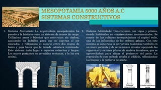 1. Sistema Abovedado: La arquitectura mesopotámica ha
pasado a la historia como un sistema de muros de carga.
Utilizaban arcos y bóvedas que construían sin cimbra,
apaisando los ladrillos para que no cayeran al ser
colocados, o rellenando el espacio entre dos muros de
barro y paja hasta que la bóveda estuviera terminada.
Este sistema daba lugar a espacios estrechos y largos.
Los muros portantes no permitían ventanas, y la luz era
cenital.
2. Sistema Adintelado: Construyeron con vigas y pilares,
siendo habituales en construcciones monumentales. Se
conoce de las culturas mesopotámicas el capitel eolio,
una de las influencias de los ordenes griegos. Con este
sistema se construía la estructura basándose también en
un muro portante y de cerramiento exterior apoyando las
vigas en el y en unos pilares de madera interiores, que se
aprovechaban para situar el perímetro del patio. La
repetición de este método creaba el edificio, rellenándose
los huecos y la cubierta de adobe.
 