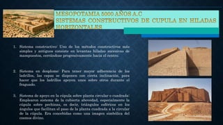 1. Sistema constructivo: Uno de los métodos constructivos más
simples y antiguos consiste en levantas hiladas sucesivas de
mampuestos, cerrándose progresivamente hacia el centro.
2. Sistema en desplome: Para tener mayor adherencia de los
ladrillos, las capas se disponen con cierta inclinación, para
hacer que los ladrillos apoyen unos sobre otros durante el
fraguado.
3. Sistema de apoyo en la cúpula sobre planta circular o cuadrada:
Emplearon sistema de la cubierta abovedad, especialmente la
cúpula sobre pechinas, es decir, triángulos esféricos en los
ángulos que facilitan el paso de la planta cuadrada a la circular
de la cúpula. Era concebidas como una imagen simbólica del
cosmos divino.
 