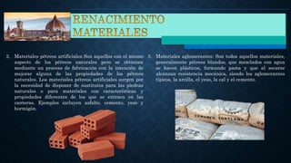 2. Materiales pétreos artificiales: Son aquellos con el mismo
aspecto de los pétreos naturales pero se obtienen
mediante un proceso de fabricación con la intención de
mejorar alguna de las propiedades de los pétreos
naturales. Los materiales pétreos artificiales surgen por
la necesidad de disponer de sustitutos para las piedras
naturales o para materiales con características y
propiedades diferentes de los que se extraen en las
canteras. Ejemplos incluyen asfalto, cemento, yeso y
hormigón.
3. Materiales aglomerantes: Son todos aquellos materiales,
generalmente pétreos blandos, que mezclados con agua
se hacen plásticos, formando pasta y que al secarse
alcanzan resistencia mecánica, siendo los aglomerantes
típicos, la arcilla, el yeso, la cal y el cemento.
 