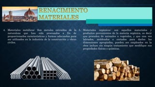 4. Materiales metálicos: Son metales extraídos de la
naturaleza que han sido procesados a fin de
proporcionarles características y formas adecuadas para
ser utilizados en la industria de la construcción y obras
civiles.
5. Materiales orgánicos: son aquellos materiales y
productos provenientes de la materia orgánica, es decir
que proceden de animales o vegetales, y que una vez
labrados, moldeados o cortados para darles las
dimensiones apropiadas, pueden ser empleados en la
obra incluso sin ningún tratamiento que modifique sus
propiedades físicas o químicas.
 