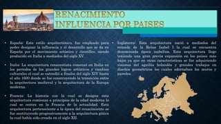 • España: Este estilo arquitectónico, fue empleado para
poder designar la influencia y el desarrollo que se da en
España por el movimiento artístico y científico, siendo
producido en Italia a mediados del siglo XV.
• Italia: La arquitectura renacentista comenzó en Italia en
los periodos de los grandes logros artísticos y cambios
culturales el cual se extendió a finales del siglo XIV hasta
el año 1600 donde se fue construyendo la transición entre
la arquitectura medieval y la arquitectura de la Europa
moderna.
• Francia: La historia con la cual se designa esta
arquitectura comienza a principios de la edad moderna lo
cual se centra en la Francia de la actualidad. Esta
arquitectura perteneciente a la época del renacimiento se
fue sustituyendo progresivamente a la arquitectura gótica
la cual había sido creada en el siglo XII.
• Inglaterra: Esta arquitectura nació a mediados del
reinado de la Reina Isabel I la cual se encuentra
denominada época isabelina. Esta arquitectura llego
teniendo una gran previa expansión en los países más
bajos ya que en otras características se fue adquiriendo
visiones del aguilón holandés y grandes trabajos en
diseños geométricos los cuales adornaban los muros y
paredes.
 