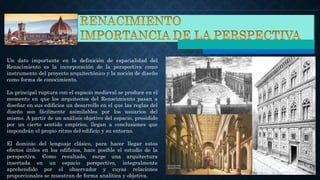 Un dato importante en la definición de espacialidad del
Renacimiento es la incorporación de la perspectiva como
instrumento del proyecto arquitectónico y la noción de diseño
como forma de conocimiento.
La principal ruptura con el espacio medieval se produce en el
momento en que los arquitectos del Renacimiento pasan a
diseñar en sus edificios un desarrollo en el que las reglas del
diseño son fácilmente asimilables por los usuarios del
mismo. A partir de un análisis objetivo del espacio, presidido
por un cierto sentido empírico, llegan a conclusiones que
impondrán el propio ritmo del edificio y su entorno.
El dominio del lenguaje clásico, para hacer llegar estos
efectos útiles en los edificios, hace posible el estudio de la
perspectiva. Como resultado, surge una arquitectura
insertada en un espacio perspectivo, integralmente
aprehendido por el observador y cuyas relaciones
proporcionales se muestran de forma analítica y objetiva.
 