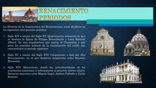 La Historia de la Arquitectura del Renacimiento, suele dividirse en
los siguientes tres grandes períodos:
1. Siglo XIV e inicios del Siglo XV: Quattrocento, momento en que
se destaca la figura de Filippo Brunelleschi y Leon Battista
Alberti. Es una arquitectura que aspira al Clasicismo y que
pone los puntales teóricos de la canonización del estilo, que
caracterizará al período siguiente.
2. Siglo XV e inicios del Siglo XVI: Cinquecento o fase del Alto
Renacimiento, en el que destacan arquitectos como Donnato
Bramante.
3. Siglo XVI: Manierismo, donde las individualidades de los
arquitectos comienzan a sobreponerse al proyecto teórico clásico.
Destacan maestros como Miguel Ángel, Andrea Palladio y Giulio
Romano.
 
