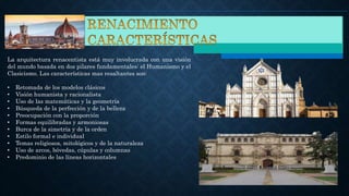 La arquitectura renacentista está muy involucrada con una visión
del mundo basada en dos pilares fundamentales: el Humanismo y el
Clasicismo. Las características mas resaltantes son:
• Retomada de los modelos clásicos
• Visión humanista y racionalista
• Uso de las matemáticas y la geometría
• Búsqueda de la perfección y de la belleza
• Preocupación con la proporción
• Formas equilibradas y armoniosas
• Burca de la simetría y de la orden
• Estilo formal e individual
• Temas religiosos, mitológicos y de la naturaleza
• Uso de arcos, bóvedas, cúpulas y columnas
• Predominio de las líneas horizontales
 