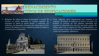 1. Religiosa: Se utiliza la planta longitudinal o central. El
interior es ancho buscando la unidad espacial. Se
propugna la pared la pared limpia y luminosa, sin
vidrieras, con pequeñas ventanas que dejan pasar la luz
natural. El exterior es muy cuidado buscando la belleza y
el interés por el urbanismo.
2. Civil: Adquiere gran importancia con respecto a la
religiosa. El palacio se organiza en torno a un patio y la
fachada se articula en tres plantas separadas por
cornisas y rematadas con una por una gran cornisa. Se
utiliza sobre todo el aparejo de sillar almohadillado y se
abren un gran número de ventanas. Otras construcciones
civiles son hospitales, bibliotecas.
 