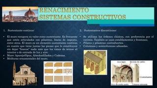 1. Sustentante continuo:
• El muro recupera su valor como sustentante. Es frecuente
que estén articulados con pilastras, líneas de imposta,
entre otros. El muro es un elemento sustentante continuo
en cuanto que tiene juntas las piezas que lo constituyen
sin dejar “huecos” nada más que los vanos de acceso al
interior o de entrada de luz y aire.
• Muro: Aparejo/Opus, Almohadillados y Cadenas.
• Molduras ornamentales del muro.
2. Sustentantes discontinuos:
• Se utilizan los órdenes clásicos, con preferencia por el
corintio. También se usan entablamentos y frontones.
• Pilares y pilastras; contrafuertes.
• Columnas y semicolumnas adosadas.
 