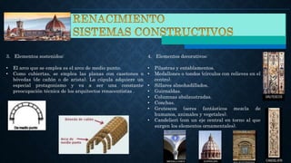 3. Elementos sostenidos:
• El arco que se emplea es el arco de medio punto.
• Como cubiertas, se emplea las planas con casetones o
bóvedas (de cañón o de arista). La cúpula adquiere un
especial protagonismo y va a ser una constante
preocupación técnica de los arquitectos renacentistas .
4. Elementos decorativos:
• Pilastras y entablamentos.
• Medallones o tondos (círculos con relieves en el
centro).
• Sillares almohadillados.
• Guirnaldas.
• Columnas abalaustradas.
• Conchas.
• Grutescos (seres fantásticos mezcla de
humanos, animales y vegetales).
• Candelieri (con un eje central en torno al que
surgen los elementos ornamentales).
 