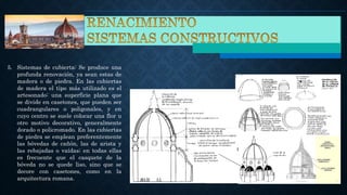 5. Sistemas de cubierta: Se produce una
profunda renovación, ya sean estas de
madera o de piedra. En las cubiertas
de madera el tipo más utilizado es el
artesonado: una superficie plana que
se divide en casetones, que pueden ser
cuadrangulares o poligonales, y en
cuyo centro se suele colocar una flor u
otro motivo decorativo, generalmente
dorado o policromado. En las cubiertas
de piedra se emplean preferentemente
las bóvedas de cañón, las de arista y
las rebajadas o vaídas; en todas ellas
es frecuente que el casquete de la
bóveda no se quede liso, sino que se
decore con casetones, como en la
arquitectura romana.
 