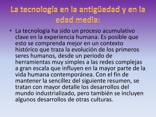 La tecnología en la antigüedad y en la edad media:La tecnología ha sido un proceso acumulativo clave en la experiencia humana. Es posible que esto se comprenda mejor en un contexto histórico que traza la evolución de los primeros seres humanos, desde un periodo de herramientas muy simples a las redes complejas a gran escala que influyen en la mayor parte de la vida humana contemporánea. Con el fin de mantener la sencillez del siguiente resumen, se tratan con mayor detalle los desarrollos del mundo industrializado, pero también se incluyen algunos desarrollos de otras culturas.