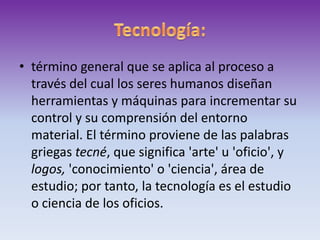 Tecnología:término general que se aplica al proceso a través del cual los seres humanos diseñan herramientas y máquinas para incrementar su control y su comprensión del entorno material. El término proviene de las palabras griegas tecné, que significa 'arte' u 'oficio', y logos, 'conocimiento' o 'ciencia', área de estudio; por tanto, la tecnología es el estudio o ciencia de los oficios. 