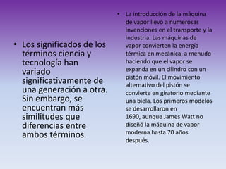 Los significados de los términos ciencia y tecnología han variado significativamente de una generación a otra. Sin embargo, se encuentran más similitudes que diferencias entre ambos términos. La introducción de la máquina de vapor llevó a numerosas invenciones en el transporte y la industria. Las máquinas de vapor convierten la energía térmica en mecánica, a menudo haciendo que el vapor se expanda en un cilindro con un pistón móvil. El movimiento alternativo del pistón se convierte en giratorio mediante una biela. Los primeros modelos se desarrollaron en 1690, aunque James Watt no diseñó la máquina de vapor moderna hasta 70 años después.