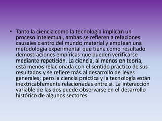 Tanto la ciencia como la tecnología implican un proceso intelectual, ambas se refieren a relaciones causales dentro del mundo material y emplean una metodología experimental que tiene como resultado demostraciones empíricas que pueden verificarse mediante repetición. La ciencia, al menos en teoría, está menos relacionada con el sentido práctico de sus resultados y se refiere más al desarrollo de leyes generales; pero la ciencia práctica y la tecnología están inextricablemente relacionadas entre sí. La interacción variable de las dos puede observarse en el desarrollo histórico de algunos sectores.