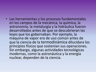 Las herramientas y los procesos fundamentales en los campos de la mecánica, la química, la astronomía, la metalurgia y la hidráulica fueron desarrollados antes de que se descubrieran las leyes que los gobernaban. Por ejemplo, la máquina de vapor era de uso común antes de que la ciencia de la termodinámica dilucidara los principios físicos que sostenían sus operaciones. Sin embargo, algunas actividades tecnológicas modernas, como la astronáutica y la energía nuclear, dependen de la ciencia. 