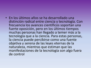 En los últimos años se ha desarrollado una distinción radical entre ciencia y tecnología. Con frecuencia los avances científicos soportan una fuerte oposición, pero en los últimos tiempos muchas personas han llegado a temer más a la tecnología que a la ciencia. Para estas personas, la ciencia puede percibirse como una fuente objetiva y serena de las leyes eternas de la naturaleza, mientras que estiman que las manifestaciones de la tecnología son algo fuera de control