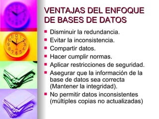 VENTAJAS DEL ENFOQUE DE BASES DE DATOS Disminuir la redundancia. Evitar la inconsistencia. Compartir datos. Hacer cumplir normas. Aplicar restricciones de seguridad. Asegurar que la información de la base de datos sea correcta (Mantener la integridad). No permitir datos inconsistentes (múltiples copias no actualizadas) 