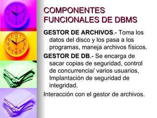 COMPONENTES FUNCIONALES DE DBMS GESTOR DE ARCHIVOS .-  Toma los datos del disco y los pasa a los programas, maneja archivos físicos. GESTOR DE DB .-  Se encarga de sacar copias de seguridad, control de concurrencia/ varios usuarios, Implantación de seguridad de integridad. Interacción con el gestor de archivos . 