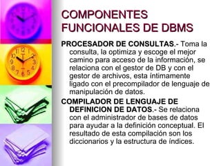 COMPONENTES FUNCIONALES DE DBMS PROCESADOR DE CONSULTAS .-  Toma la consulta, la optimiza y escoge el mejor camino para acceso de la información, se relaciona con el gestor de DB y con el gestor de archivos, esta íntimamente ligado con el precompilador de lenguaje de manipulación de datos. COMPILADOR DE LENGUAJE DE DEFINICION DE DATOS .-  Se relaciona con el administrador de bases de datos para ayudar a la definición conceptual. El resultado de esta compilación son los diccionarios y la estructura de índices. 