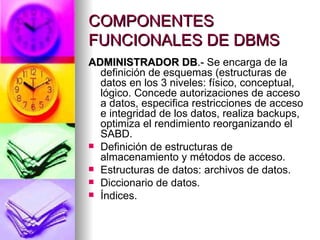 COMPONENTES FUNCIONALES DE DBMS ADMINISTRADOR DB .-  Se encarga de la definición de esquemas (estructuras de datos en los 3 niveles: físico, conceptual, lógico. Concede autorizaciones de acceso a datos, especifica restricciones de acceso e integridad de los datos, realiza backups, optimiza el rendimiento reorganizando el SABD. Definición de estructuras de almacenamiento y métodos de acceso. Estructuras de datos: archivos de datos. Diccionario de datos. Índices. 
