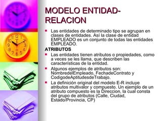 MODELO ENTIDAD-RELACION Las entidades de determinado tipo se agrupan en clases de entidades. Así la clase de entidad EMPLEADO es un conjunto de todas las entidades EMPLEADO. ATRIBUTOS Las entidades tienen atributos o propiedades, como a veces se les llama, que describen las características de la entidad. Algunos ejemplos de atributos son: NombredelEmpleado, FechadeContrato y CodigodeAptitudesdeTrabajo. La definición original del modelo E-R incluye atributos multivalor y compuesto. Un ejemplo de un atributo compuesto es la Direccion, la cual consta del grupo de atributos (Calle, Ciudad, Estado/Provincia, CP) 