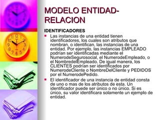 MODELO ENTIDAD-RELACION IDENTIFICADORES Las instancias de una entidad tienen identificadores, los cuales son atributos que nombran, o identifican, las instancias de una entidad. Por ejemplo, las instancias EMPLEADO podrían ser identificadas mediante el NumerodeSegurosocial, el NumerodeEmpleado, o el NombredelEmpleado. De igual manera, los CLIENTES podrían ser identificados por NumerodeCliente o NombreDelCliente y PEDIDOS por el NumerodePedido. El identificador de una instancia de entidad consta de uno o mas de los atributos de esta. Un identificador puede ser único o no único. Si es único, su valor identificara solamente un ejemplo de entidad. 