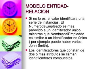 MODELO ENTIDAD-RELACION Si no lo es, el valor identificara una serie de instancias. El NumerodeEmpleado es mas parecido a un identificador único, mientras que NombredelEmpleado es similar a un identificador no único ( por ejemplo puede haber varios John Smith). Los identificadores que constan de dos o mas atributos se llaman identificadores compuestos. 
