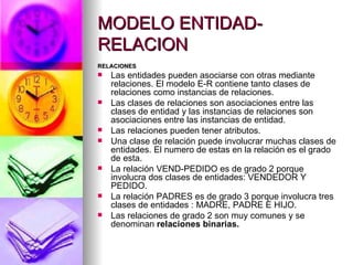 MODELO ENTIDAD-RELACION RELACIONES Las entidades pueden asociarse con otras mediante relaciones. El modelo E-R contiene tanto clases de relaciones como instancias de relaciones. Las clases de relaciones son asociaciones entre las clases de entidad y las instancias de relaciones son asociaciones entre las instancias de entidad. Las relaciones pueden tener atributos. Una clase de relación puede involucrar muchas clases de entidades. El numero de estas en la relación es el grado  de esta. La relación VEND-PEDIDO es de grado 2 porque involucra dos clases de entidades: VENDEDOR Y PEDIDO. La relación PADRES es de grado 3 porque involucra tres clases de entidades : MADRE, PADRE E HIJO. Las relaciones de grado 2 son muy comunes y se denominan  relaciones binarias. 
