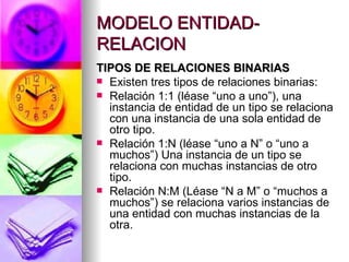MODELO ENTIDAD-RELACION TIPOS DE RELACIONES BINARIAS Existen tres tipos de relaciones binarias: Relación 1:1 (léase “uno a uno”), una instancia de entidad de un tipo se relaciona con una instancia de una sola entidad de otro tipo. Relación 1:N (léase “uno a N” o “uno a muchos”) Una instancia de un tipo se relaciona con muchas instancias de otro tipo. Relación N:M (Léase “N a M” o “muchos a muchos”) se relaciona varios instancias de una entidad con muchas instancias de la otra. 