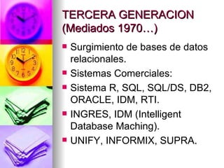 TERCERA GENERACION (Mediados 1970…) Surgimiento de bases de datos relacionales. Sistemas Comerciales: Sistema R, SQL, SQL/DS, DB2, ORACLE, IDM, RTI. INGRES, IDM (Intelligent Database Maching). UNIFY, INFORMIX, SUPRA . 