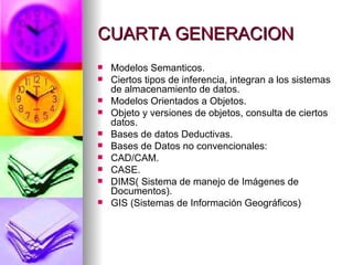 CUARTA GENERACION Modelos Semanticos. Ciertos tipos de inferencia, integran a los sistemas de almacenamiento de datos. Modelos Orientados a Objetos. Objeto y versiones de objetos, consulta de ciertos datos. Bases de datos Deductivas. Bases de Datos no convencionales: CAD/CAM. CASE. DIMS( Sistema de manejo de Imágenes de Documentos). GIS (Sistemas de Información Geográficos) 
