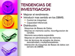 TENDENCIAS DE INVESTIGACION Mejorar el rendimiento. Introducir mas sentido en los DBMS. Control de Integridad. Capacidad Inferencial. Distribución. Maquinas de Bases de Datos. Mejoras en memoria cache, reconfiguracion de canales. Memoria secundaria expandida. Mejoras en administración de memoria. Uso de técnicas de arreglos de discos, asociatividad y multiprocesadores. Interacción de maquinas de Bases de datos con servers de DBMS. 